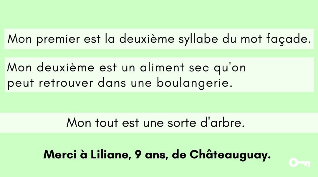 Votre enfant trouve-t-il la réponse à cette charade créée par Liliane, 9 ans, de Châteauguay.

Mon premier est la deuxième syllabe du mot façade.
Mon deuxième est un aliment sec qu'on peut retrouver dans une boulangerie.

Mon tout est une sorte d'arbre.